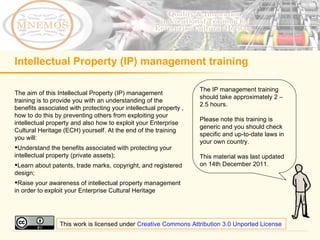 Intellectual Property (IP) management training ,[object Object],[object Object],[object Object],[object Object],The IP management training should take approximately 2 – 2.5 hours. Please note this training is generic and you should check specific and up-to-date laws in your own country. This material was last updated on 14th December 2011. This work is licensed under  Creative Commons Attribution 3.0 Unported License 
