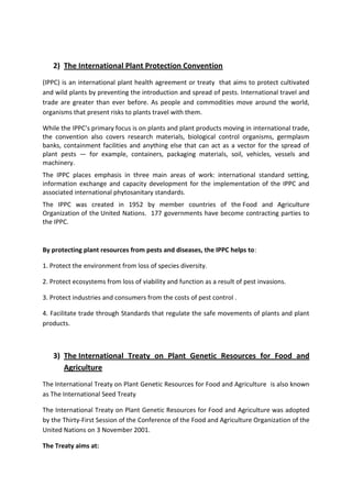 2) The International Plant Protection Convention
(IPPC) is an international plant health agreement or treaty that aims to protect cultivated
and wild plants by preventing the introduction and spread of pests. International travel and
trade are greater than ever before. As people and commodities move around the world,
organisms that present risks to plants travel with them.

While the IPPC’s primary focus is on plants and plant products moving in international trade,
the convention also covers research materials, biological control organisms, germplasm
banks, containment facilities and anything else that can act as a vector for the spread of
plant pests — for example, containers, packaging materials, soil, vehicles, vessels and
machinery.
The IPPC places emphasis in three main areas of work: international standard setting,
information exchange and capacity development for the implementation of the IPPC and
associated international phytosanitary standards.
The IPPC was created in 1952 by member countries of the Food and Agriculture
Organization of the United Nations. 177 governments have become contracting parties to
the IPPC.


By protecting plant resources from pests and diseases, the IPPC helps to:

1. Protect the environment from loss of species diversity.

2. Protect ecosystems from loss of viability and function as a result of pest invasions.

3. Protect industries and consumers from the costs of pest control .

4. Facilitate trade through Standards that regulate the safe movements of plants and plant
products.



   3) The International Treaty on Plant Genetic Resources for Food and
      Agriculture
The International Treaty on Plant Genetic Resources for Food and Agriculture is also known
as The International Seed Treaty

The International Treaty on Plant Genetic Resources for Food and Agriculture was adopted
by the Thirty-First Session of the Conference of the Food and Agriculture Organization of the
United Nations on 3 November 2001.

The Treaty aims at:
 