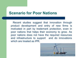 Scenario for Poor Nations

  Recent studies suggest that innovation through
product development and entry of new firms is
motivated in part by trademark protection, even in
poor nations that helps their economy to grow. As
poor nations does not have the required resources
and infrastructure to support and do innovations
which are treated as IPR.
 