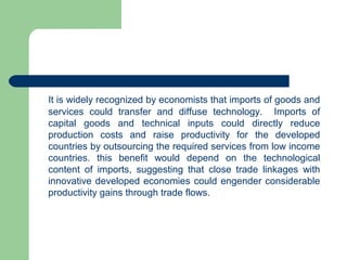 It is widely recognized by economists that imports of goods and
services could transfer and diffuse technology. Imports of
capital goods and technical inputs could directly reduce
production costs and raise productivity for the developed
countries by outsourcing the required services from low income
countries. this benefit would depend on the technological
content of imports, suggesting that close trade linkages with
innovative developed economies could engender considerable
productivity gains through trade flows.
 