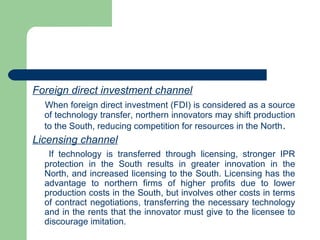 Foreign direct investment channel
  When foreign direct investment (FDI) is considered as a source
  of technology transfer, northern innovators may shift production
  to the South, reducing competition for resources in the North .
Licensing channel
   If technology is transferred through licensing, stronger IPR
  protection in the South results in greater innovation in the
  North, and increased licensing to the South. Licensing has the
  advantage to northern firms of higher profits due to lower
  production costs in the South, but involves other costs in terms
  of contract negotiations, transferring the necessary technology
  and in the rents that the innovator must give to the licensee to
  discourage imitation.
 