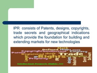 IPR consists of Patents, designs, copyrights,
trade secrets and geographical indications
which provide the foundation for building and
extending markets for new technologies
 