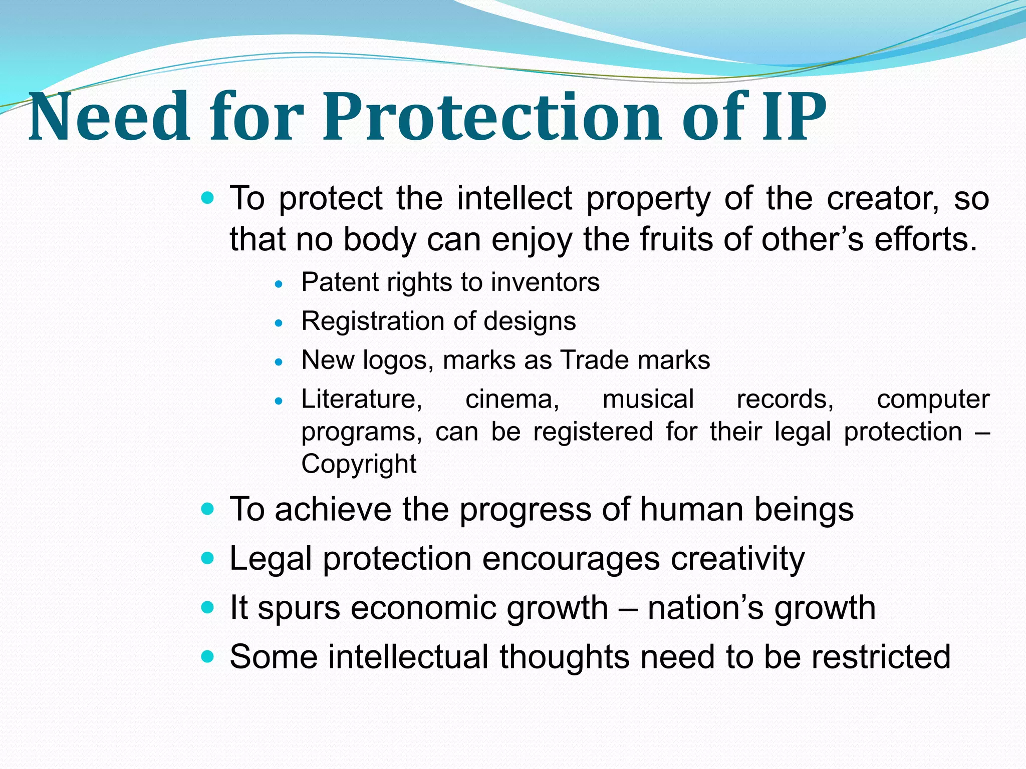 Need for Protection of IP
      To protect the intellect property of the creator, so
       that no body can enjoy the fruits of other’s efforts.
             Patent rights to inventors
             Registration of designs
             New logos, marks as Trade marks
             Literature,    cinema,     musical records,    computer
              programs, can be registered for their legal protection –
              Copyright
      To achieve the progress of human beings
      Legal protection encourages creativity
      It spurs economic growth – nation’s growth
      Some intellectual thoughts need to be restricted
 