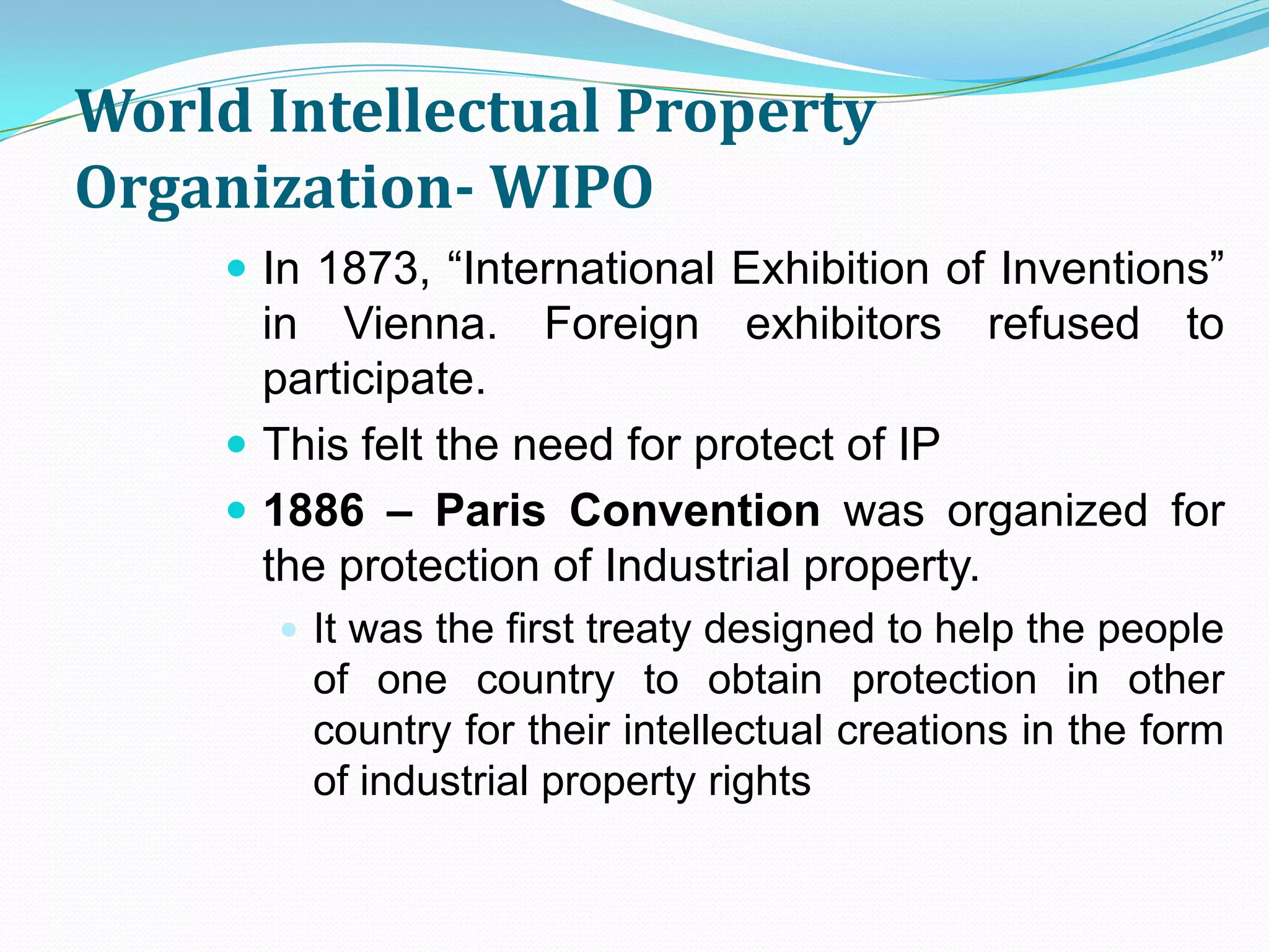World Intellectual Property
Organization- WIPO
      In 1873, “International Exhibition of Inventions”
       in Vienna. Foreign exhibitors refused to
       participate.
      This felt the need for protect of IP
      1886 – Paris Convention was organized for
       the protection of Industrial property.
        It was the first treaty designed to help the people
         of one country to obtain protection in other
         country for their intellectual creations in the form
         of industrial property rights
 