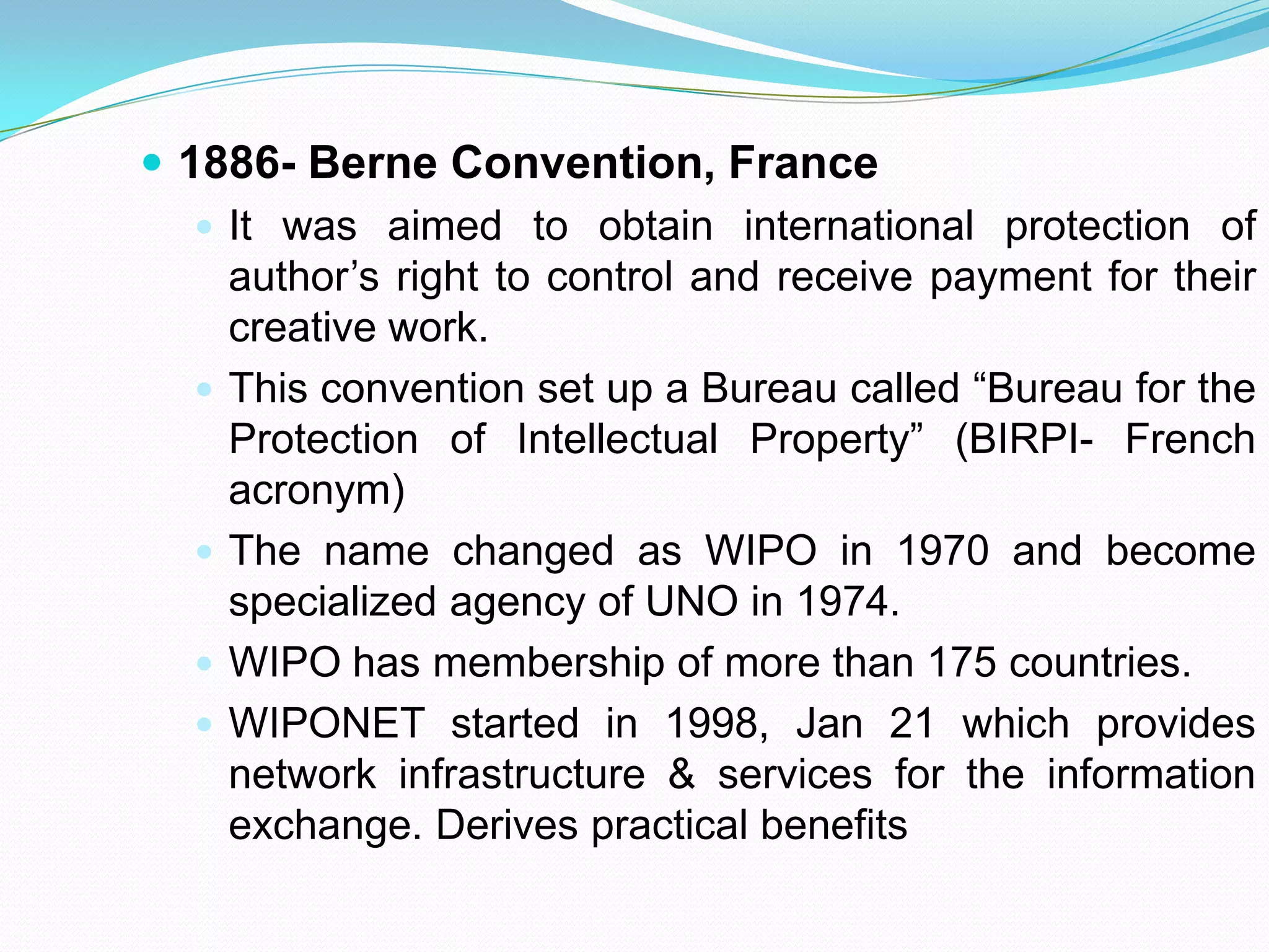  1886- Berne Convention, France
    It was aimed to obtain international protection of
     author’s right to control and receive payment for their
     creative work.
    This convention set up a Bureau called “Bureau for the
     Protection of Intellectual Property” (BIRPI- French
     acronym)
    The name changed as WIPO in 1970 and become
     specialized agency of UNO in 1974.
    WIPO has membership of more than 175 countries.
    WIPONET started in 1998, Jan 21 which provides
     network infrastructure & services for the information
     exchange. Derives practical benefits
 