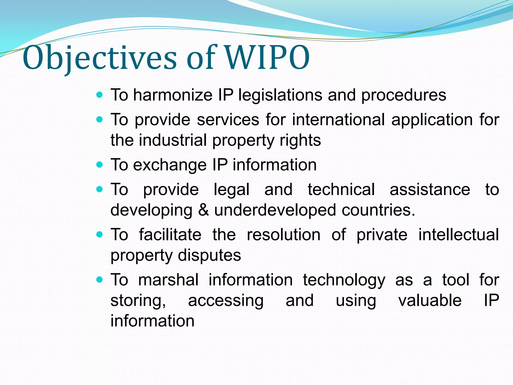 Objectives of WIPO
     To harmonize IP legislations and procedures
     To provide services for international application for
        the industrial property rights
       To exchange IP information
       To provide legal and technical assistance to
        developing & underdeveloped countries.
       To facilitate the resolution of private intellectual
        property disputes
       To marshal information technology as a tool for
        storing, accessing and using valuable IP
        information
 