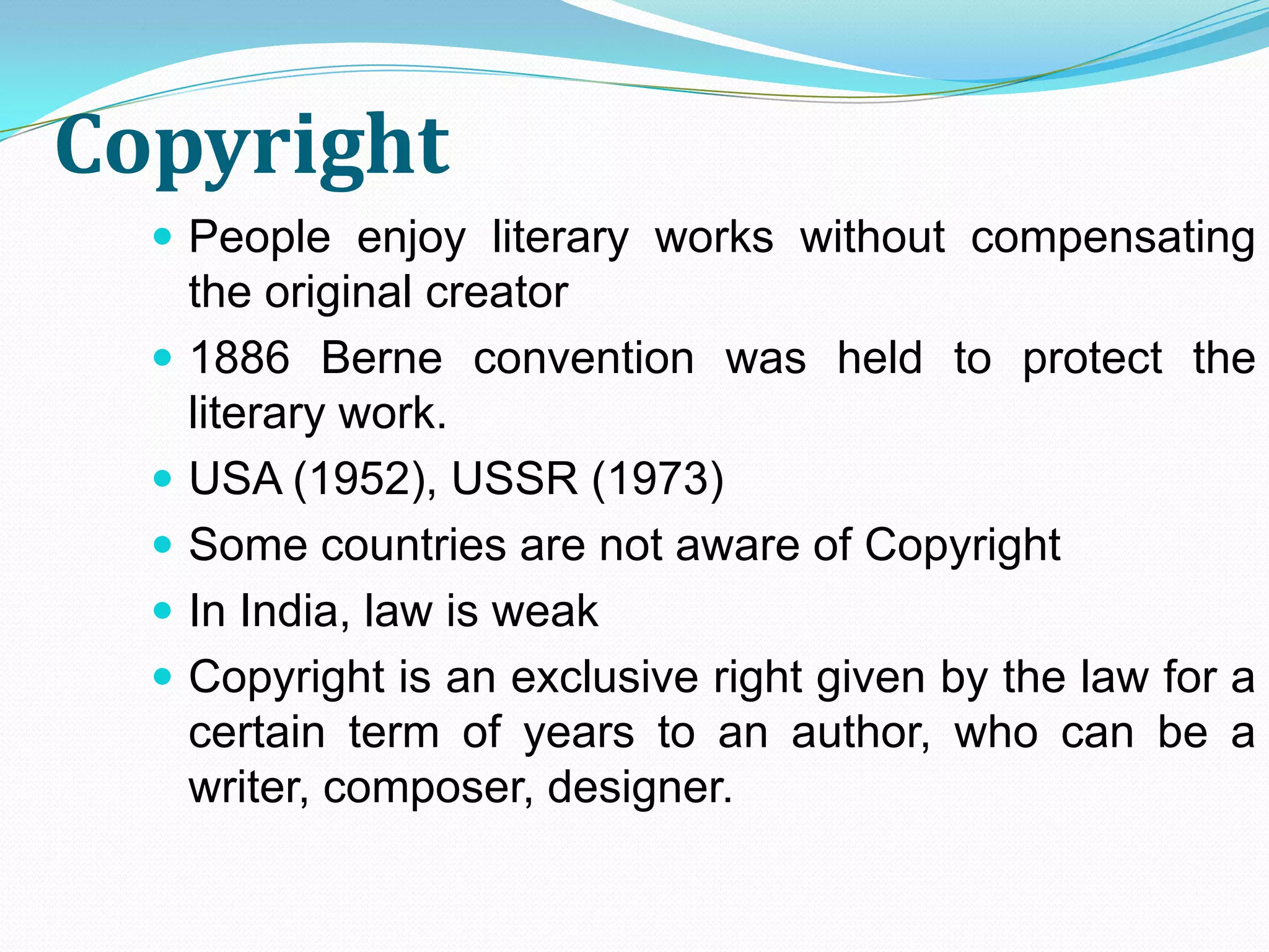 Copyright
   People enjoy literary works without compensating
      the original creator
     1886 Berne convention was held to protect the
      literary work.
     USA (1952), USSR (1973)
     Some countries are not aware of Copyright
     In India, law is weak
     Copyright is an exclusive right given by the law for a
      certain term of years to an author, who can be a
      writer, composer, designer.
 