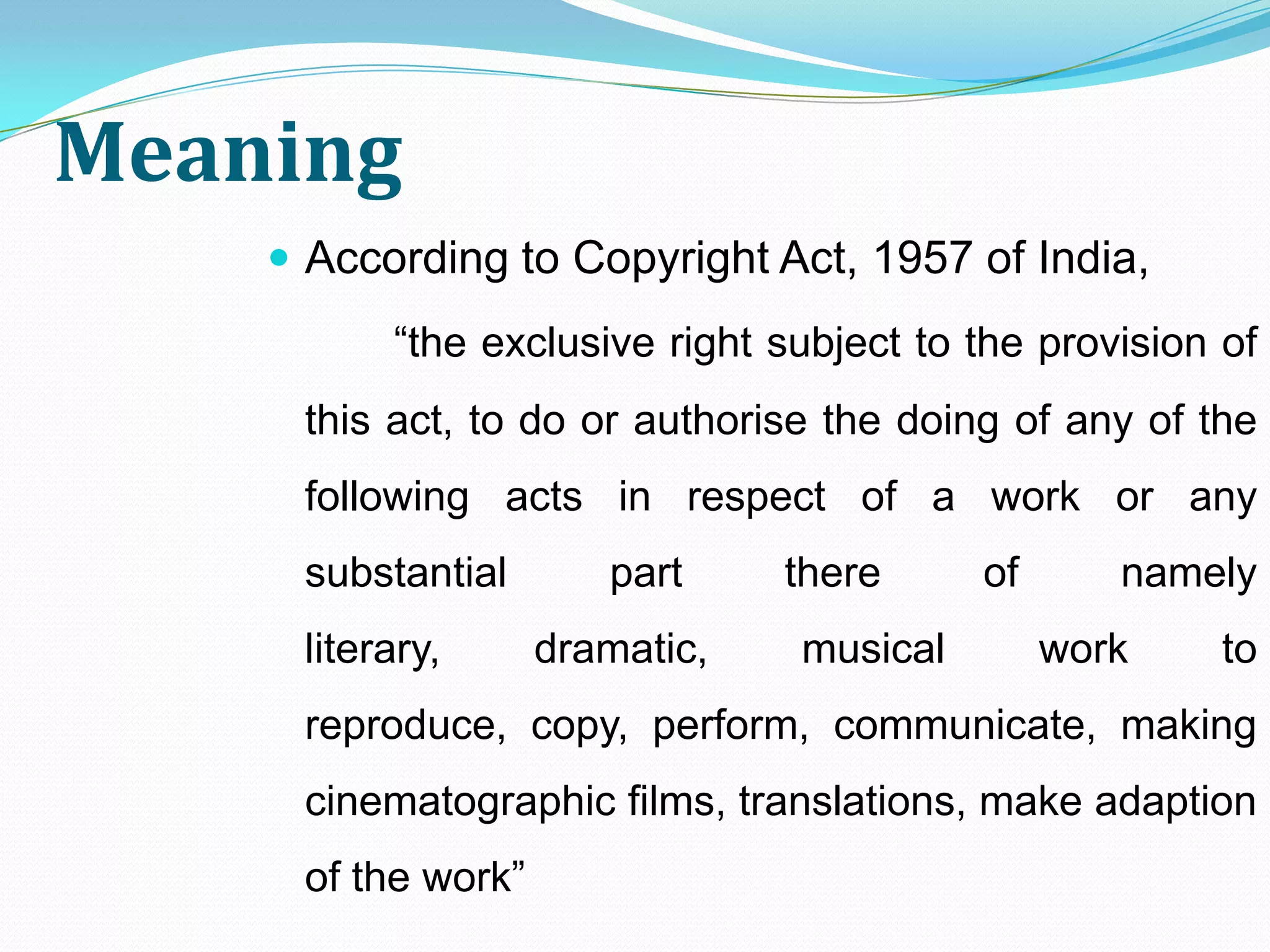 Meaning
     According to Copyright Act, 1957 of India,
          “the exclusive right subject to the provision of
     this act, to do or authorise the doing of any of the
     following acts in respect of a work or any
     substantial       part     there     of      namely
     literary,      dramatic,   musical        work     to
     reproduce, copy, perform, communicate, making
     cinematographic films, translations, make adaption
     of the work”
 
