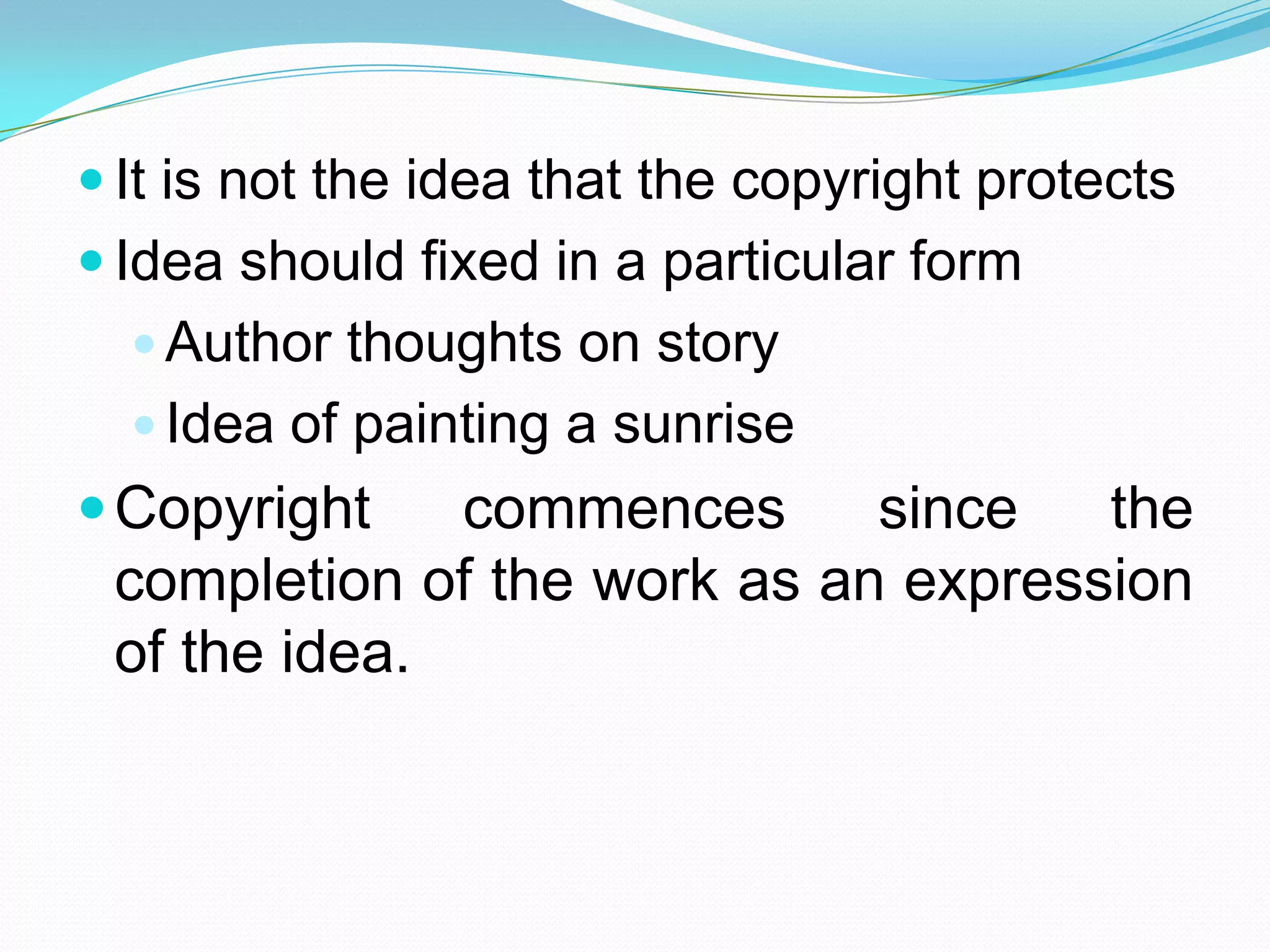  It is not the idea that the copyright protects
 Idea should fixed in a particular form
   Author thoughts on story
   Idea of painting a sunrise
 Copyright   commences      since   the
 completion of the work as an expression
 of the idea.
 