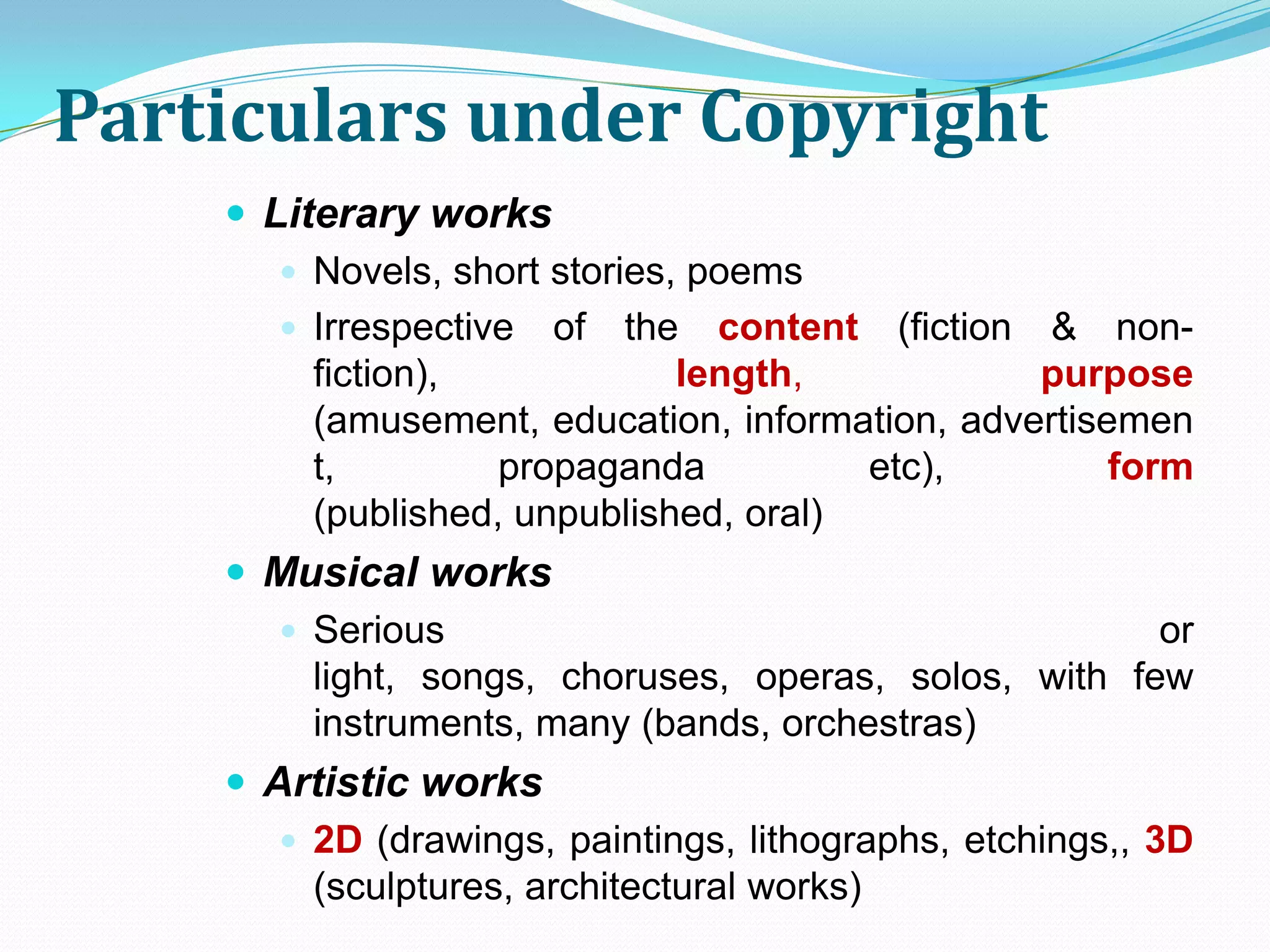 Particulars under Copyright
     Literary works
        Novels, short stories, poems
        Irrespective of the content (fiction & non-
         fiction),             length,           purpose
         (amusement, education, information, advertisemen
         t,         propaganda          etc),         form
         (published, unpublished, oral)
     Musical works
       Serious                                       or
        light, songs, choruses, operas, solos, with few
        instruments, many (bands, orchestras)
     Artistic works
        2D (drawings, paintings, lithographs, etchings,, 3D
         (sculptures, architectural works)
 