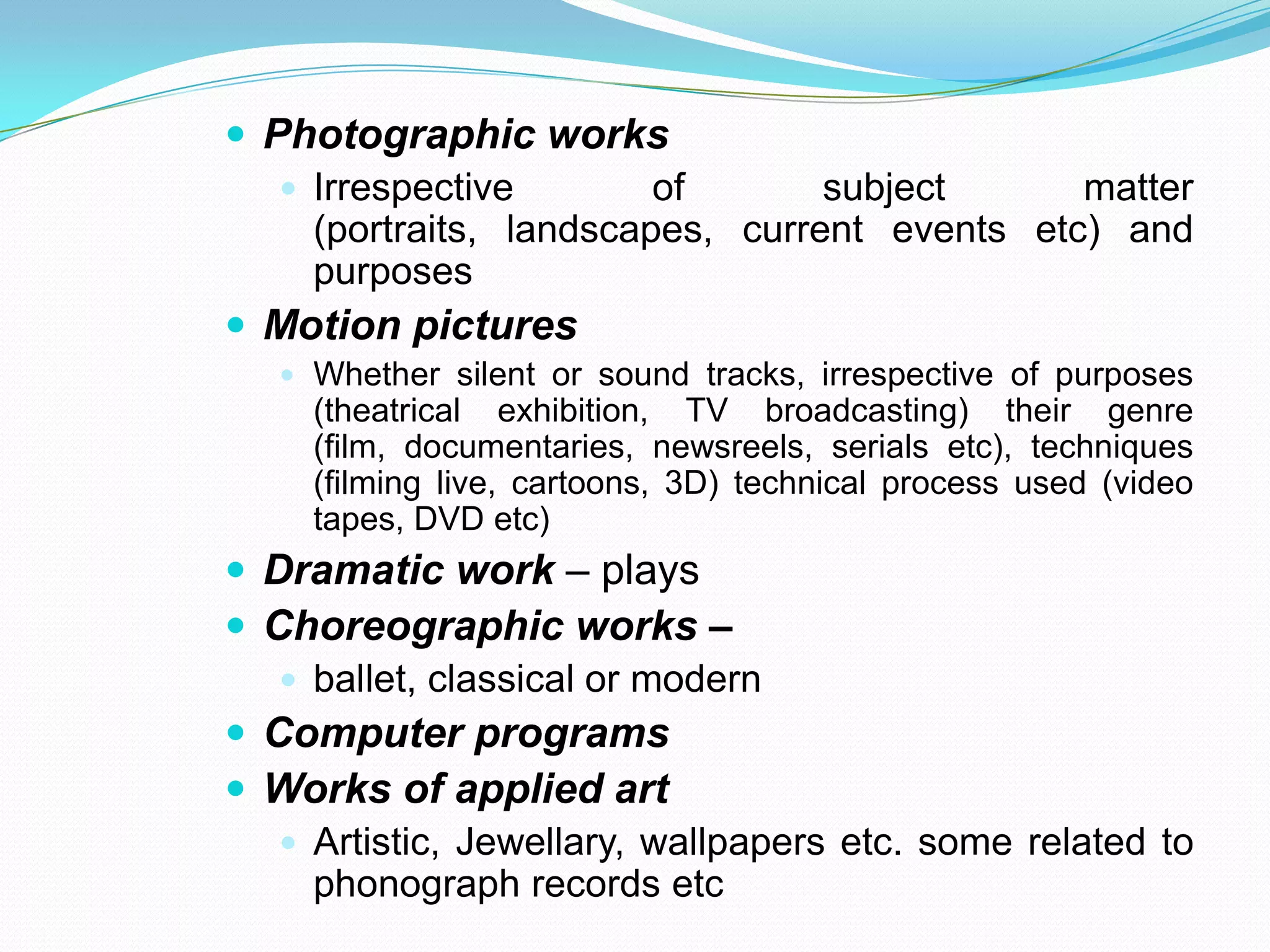  Photographic works
    Irrespective        of       subject      matter
     (portraits, landscapes, current events etc) and
     purposes
 Motion pictures
    Whether silent or sound tracks, irrespective of purposes
     (theatrical exhibition, TV broadcasting) their genre
     (film, documentaries, newsreels, serials etc), techniques
     (filming live, cartoons, 3D) technical process used (video
     tapes, DVD etc)
 Dramatic work – plays
 Choreographic works –
    ballet, classical or modern
 Computer programs
 Works of applied art
    Artistic, Jewellary, wallpapers etc. some related to
     phonograph records etc
 