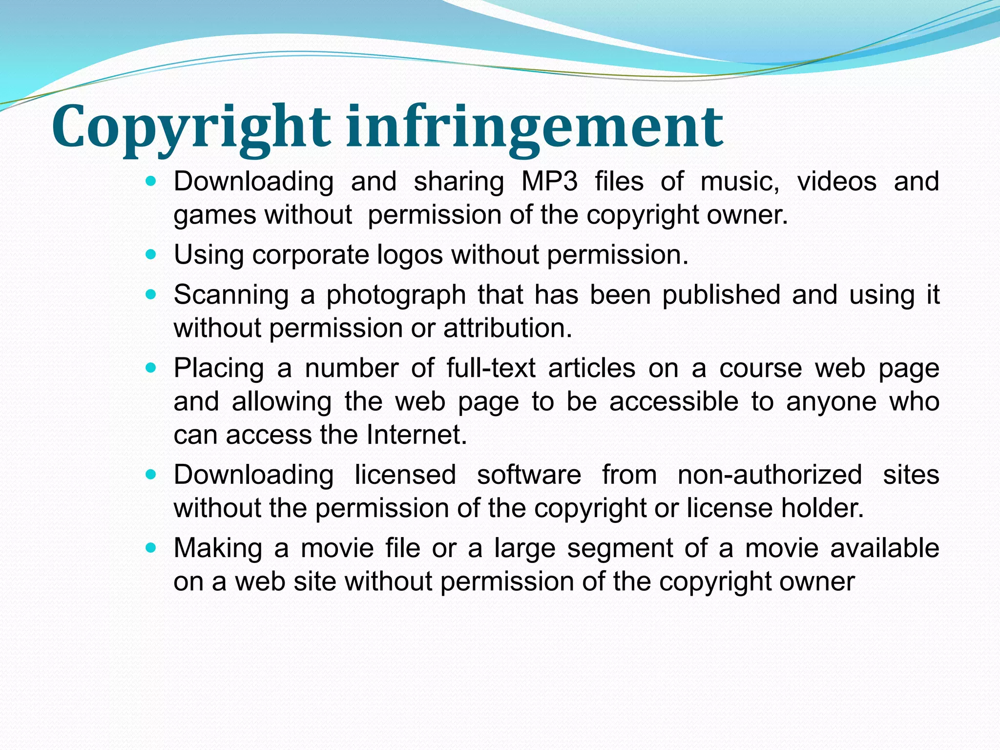 Copyright infringement
    Downloading and sharing MP3 files of music, videos and
       games without permission of the copyright owner.
      Using corporate logos without permission.
      Scanning a photograph that has been published and using it
       without permission or attribution.
      Placing a number of full-text articles on a course web page
       and allowing the web page to be accessible to anyone who
       can access the Internet.
      Downloading licensed software from non-authorized sites
       without the permission of the copyright or license holder.
      Making a movie file or a large segment of a movie available
       on a web site without permission of the copyright owner
 