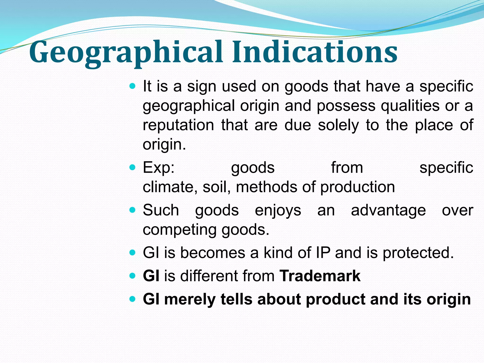 Geographical Indications
       It is a sign used on goods that have a specific
          geographical origin and possess qualities or a
          reputation that are due solely to the place of
          origin.
         Exp:          goods        from        specific
          climate, soil, methods of production
         Such goods enjoys an advantage over
          competing goods.
         GI is becomes a kind of IP and is protected.
         GI is different from Trademark
         GI merely tells about product and its origin
 