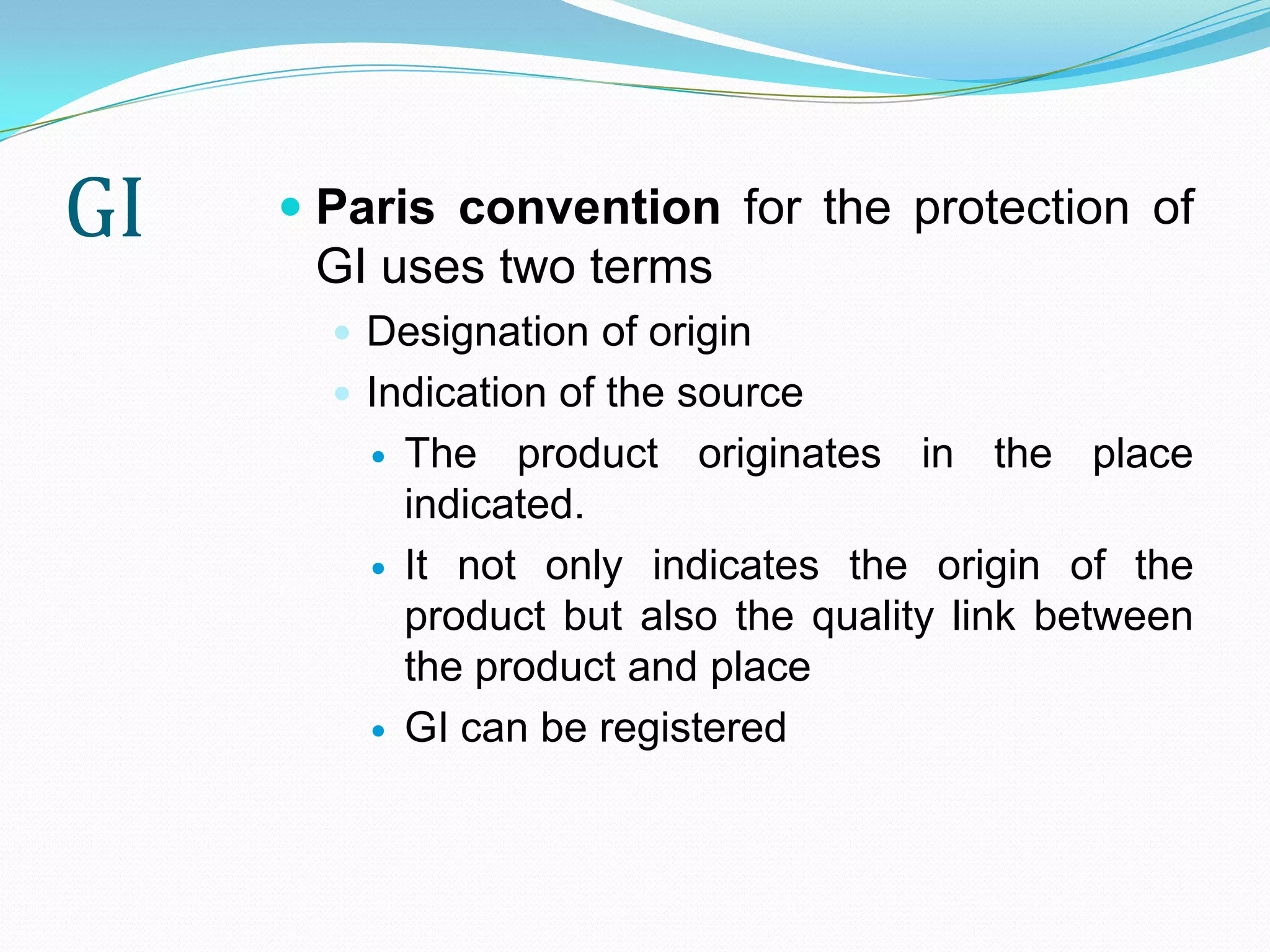 GI    Paris convention for the protection of
       GI uses two terms
        Designation of origin
        Indication of the source
            The product originates in the place
             indicated.
            It not only indicates the origin of the
             product but also the quality link between
             the product and place
            GI can be registered
 
