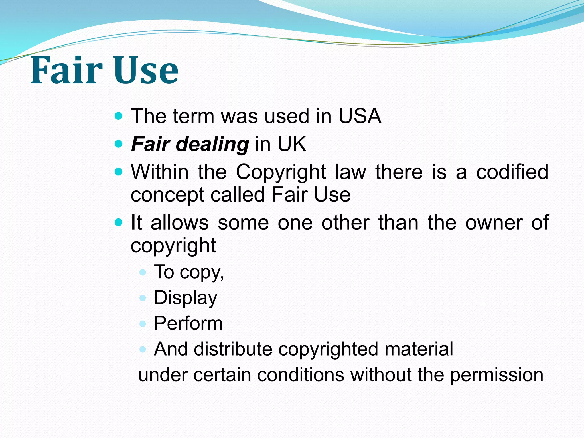 Fair Use
     The term was used in USA
     Fair dealing in UK
     Within the Copyright law there is a codified
      concept called Fair Use
     It allows some one other than the owner of
      copyright
       To copy,
       Display
       Perform
       And distribute copyrighted material
      under certain conditions without the permission
 