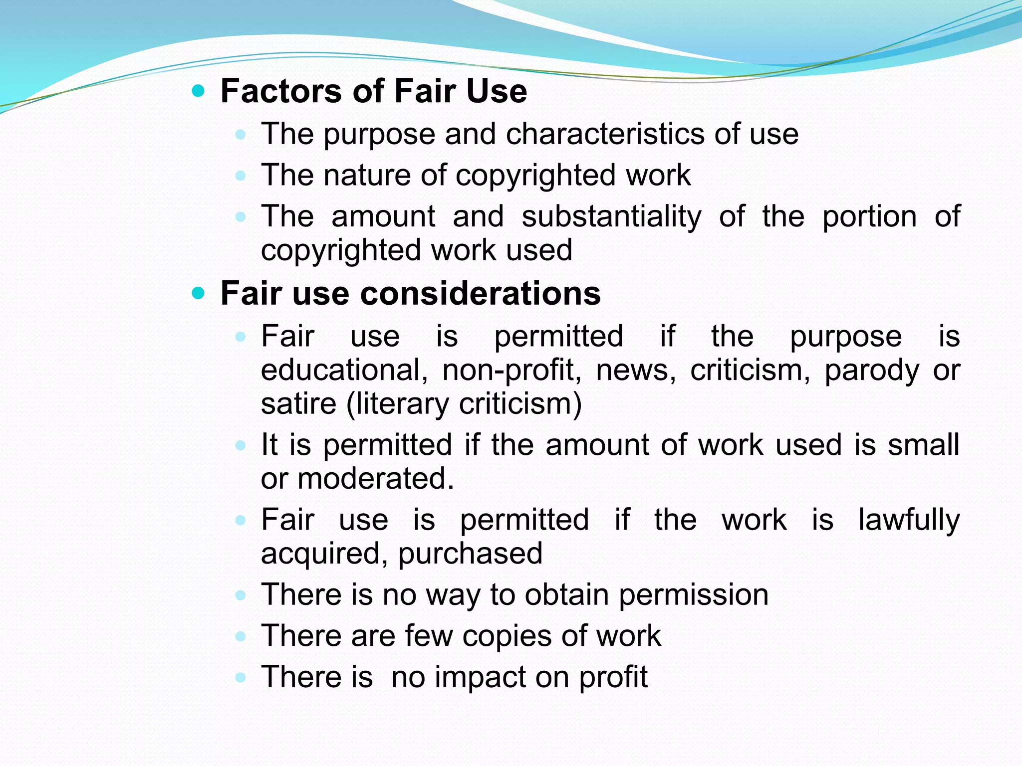  Factors of Fair Use
    The purpose and characteristics of use
    The nature of copyrighted work
    The amount and substantiality of the portion of
     copyrighted work used
 Fair use considerations
    Fair use is permitted if the purpose is
     educational, non-profit, news, criticism, parody or
     satire (literary criticism)
    It is permitted if the amount of work used is small
     or moderated.
    Fair use is permitted if the work is lawfully
     acquired, purchased
    There is no way to obtain permission
    There are few copies of work
    There is no impact on profit
 