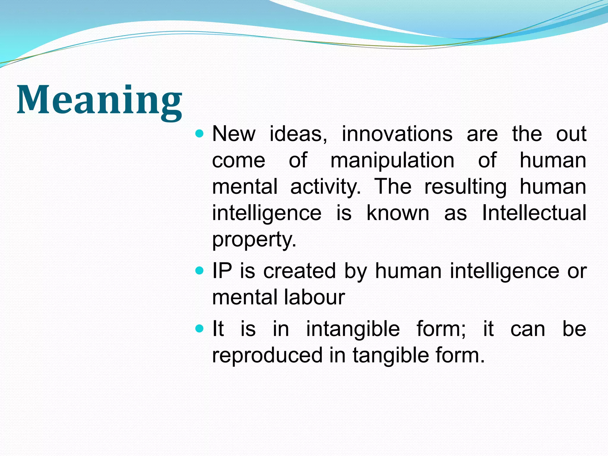Meaning
           New ideas, innovations are the out
            come of manipulation of human
            mental activity. The resulting human
            intelligence is known as Intellectual
            property.
           IP is created by human intelligence or
            mental labour
           It is in intangible form; it can be
            reproduced in tangible form.
 