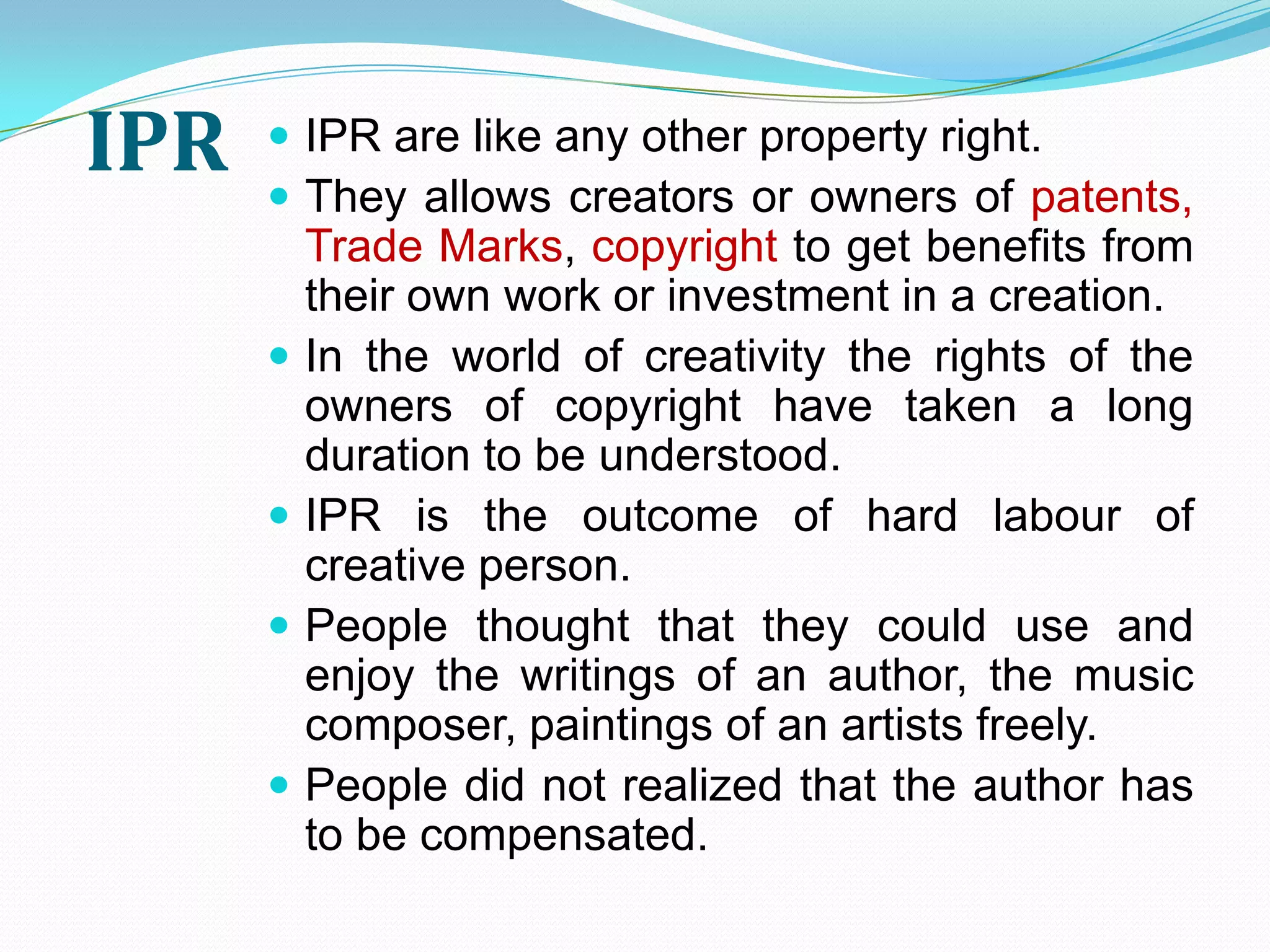 IPR    IPR are like any other property right.
       They allows creators or owners of patents,
          Trade Marks, copyright to get benefits from
          their own work or investment in a creation.
         In the world of creativity the rights of the
          owners of copyright have taken a long
          duration to be understood.
         IPR is the outcome of hard labour of
          creative person.
         People thought that they could use and
          enjoy the writings of an author, the music
          composer, paintings of an artists freely.
         People did not realized that the author has
          to be compensated.
 
