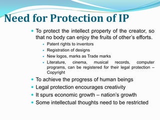 Need for Protection of IP
      To protect the intellect property of the creator, so
       that no body can enjoy the fruits of other’s efforts.
             Patent rights to inventors
             Registration of designs
             New logos, marks as Trade marks
             Literature,    cinema,     musical records,    computer
              programs, can be registered for their legal protection –
              Copyright
      To achieve the progress of human beings
      Legal protection encourages creativity
      It spurs economic growth – nation’s growth
      Some intellectual thoughts need to be restricted
 