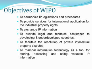 Objectives of WIPO
     To harmonize IP legislations and procedures
     To provide services for international application for
        the industrial property rights
       To exchange IP information
       To provide legal and technical assistance to
        developing & underdeveloped countries.
       To facilitate the resolution of private intellectual
        property disputes
       To marshal information technology as a tool for
        storing, accessing and using valuable IP
        information
 