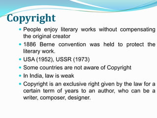 Copyright
   People enjoy literary works without compensating
      the original creator
     1886 Berne convention was held to protect the
      literary work.
     USA (1952), USSR (1973)
     Some countries are not aware of Copyright
     In India, law is weak
     Copyright is an exclusive right given by the law for a
      certain term of years to an author, who can be a
      writer, composer, designer.
 