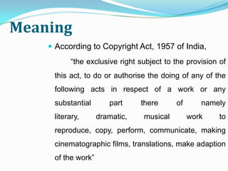Meaning
     According to Copyright Act, 1957 of India,
          “the exclusive right subject to the provision of
     this act, to do or authorise the doing of any of the
     following acts in respect of a work or any
     substantial       part     there     of      namely
     literary,      dramatic,   musical        work     to
     reproduce, copy, perform, communicate, making
     cinematographic films, translations, make adaption
     of the work”
 