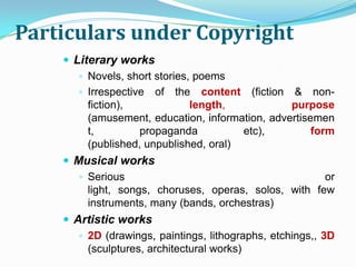Particulars under Copyright
     Literary works
        Novels, short stories, poems
        Irrespective of the content (fiction & non-
         fiction),             length,           purpose
         (amusement, education, information, advertisemen
         t,         propaganda          etc),         form
         (published, unpublished, oral)
     Musical works
       Serious                                       or
        light, songs, choruses, operas, solos, with few
        instruments, many (bands, orchestras)
     Artistic works
        2D (drawings, paintings, lithographs, etchings,, 3D
         (sculptures, architectural works)
 