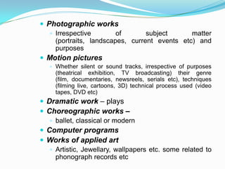  Photographic works
    Irrespective        of       subject      matter
     (portraits, landscapes, current events etc) and
     purposes
 Motion pictures
    Whether silent or sound tracks, irrespective of purposes
     (theatrical exhibition, TV broadcasting) their genre
     (film, documentaries, newsreels, serials etc), techniques
     (filming live, cartoons, 3D) technical process used (video
     tapes, DVD etc)
 Dramatic work – plays
 Choreographic works –
    ballet, classical or modern
 Computer programs
 Works of applied art
    Artistic, Jewellary, wallpapers etc. some related to
     phonograph records etc
 