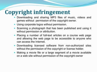 Copyright infringement
    Downloading and sharing MP3 files of music, videos and
       games without permission of the copyright owner.
      Using corporate logos without permission.
      Scanning a photograph that has been published and using it
       without permission or attribution.
      Placing a number of full-text articles on a course web page
       and allowing the web page to be accessible to anyone who
       can access the Internet.
      Downloading licensed software from non-authorized sites
       without the permission of the copyright or license holder.
      Making a movie file or a large segment of a movie available
       on a web site without permission of the copyright owner
 