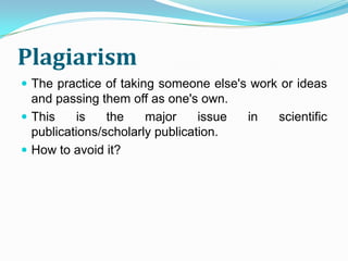 Plagiarism
 The practice of taking someone else's work or ideas
  and passing them off as one's own.
 This     is   the    major     issue   in   scientific
  publications/scholarly publication.
 How to avoid it?
 