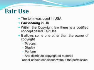 Fair Use
     The term was used in USA
     Fair dealing in UK
     Within the Copyright law there is a codified
      concept called Fair Use
     It allows some one other than the owner of
      copyright
       To copy,
       Display
       Perform
       And distribute copyrighted material
      under certain conditions without the permission
 