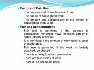  Factors of Fair Use
    The purpose and characteristics of use
    The nature of copyrighted work
    The amount and substantiality of the portion of
     copyrighted work used
 Fair use considerations
    Fair use is permitted if the purpose is
     educational, non-profit, news, criticism, parody or
     satire (literary criticism)
    It is permitted if the amount of work used is small
     or moderated.
    Fair use is permitted if the work is lawfully
     acquired, purchased
    There is no way to obtain permission
    There are few copies of work
    There is no impact on profit
 