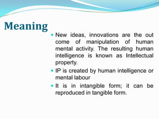 Meaning
           New ideas, innovations are the out
            come of manipulation of human
            mental activity. The resulting human
            intelligence is known as Intellectual
            property.
           IP is created by human intelligence or
            mental labour
           It is in intangible form; it can be
            reproduced in tangible form.
 