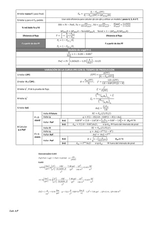 (

4 Hallar nueva F ( paso final)

(

)

)

( )

Usar está eficiencia para calcular qb con qbi y utilizar un modelo ( pasos 4, 5, 6 ó 7)

5 Hallar q para el Pwf pedido

,

,

(

% red dado Fa y Fd

)

(

,

)

(

,
Eficiencia al flujo

)

Eficiencia al flujo
⁄

F a partir de dos PF

F a partir de dos PF

⁄

Modelo de vogel F=1

(

√

)

VARIACIÓN DE LA CURVA IPR CON EL TIEMPO DE PRODUCCIÓN
(

1 Hallar J (PF)
(

2 Hallar R y J*(PF) :

(

)

)

(

[

)]

)

(
(

3 Hallar Ji* ; F de la prueba de flujo

(
(

]

)

⁄

4 Hallar Jif*

)
)[

)

(

⁄

)

5 Hallar Aofi

F 1
stand
6 Calcular
q o Pwf

( )⁄ ( )

Hallar R futuro
Hallar q
Hallar Pwf

(
(

(

)
)

))

*
,

+
si q>

Hallar R

(

,Pwf=Pr*R

 Fuera del intervalo de prod

( )⁄ ( )

Hallar q

F>1
evans

)

Hallar Aof
Hallar Pwf

R=0
R<0

Luis A.P

(

R=0
R<0

)(

√

(
si q>

),

Pwf=Pr*R

 Fuera del intervalo de prod

 