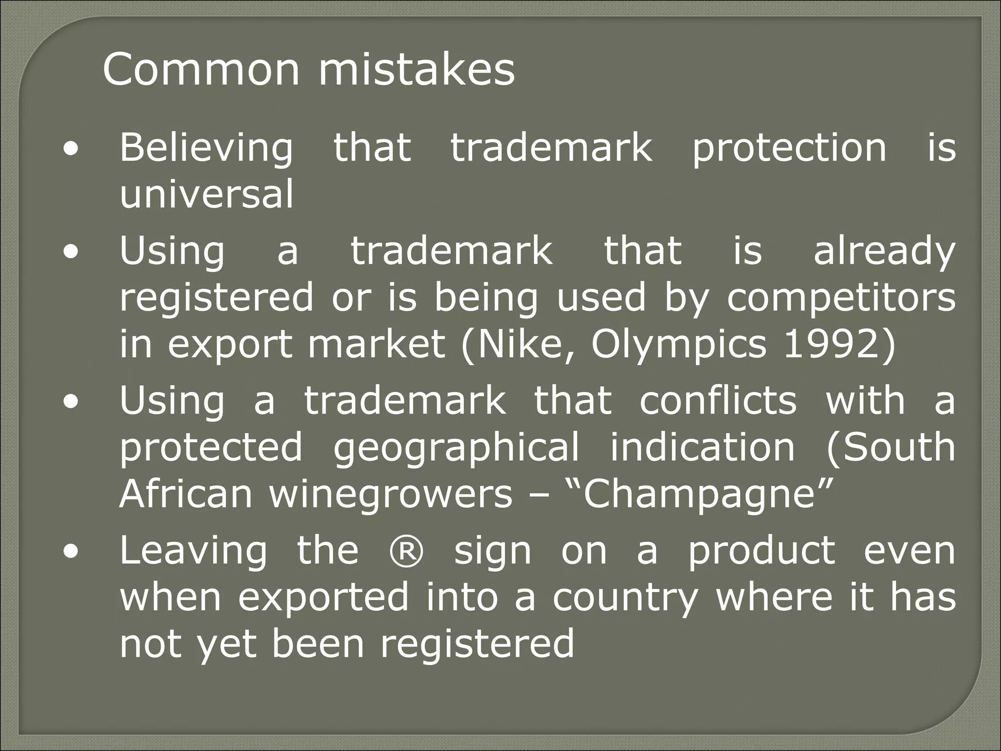 Common mistakes
• Believing that trademark protection is
universal
• Using a trademark that is already
registered or is being used by competitors
in export market (Nike, Olympics 1992)
• Using a trademark that conflicts with a
protected geographical indication (South
African winegrowers – “Champagne”
• Leaving the ® sign on a product even
when exported into a country where it has
not yet been registered
 
