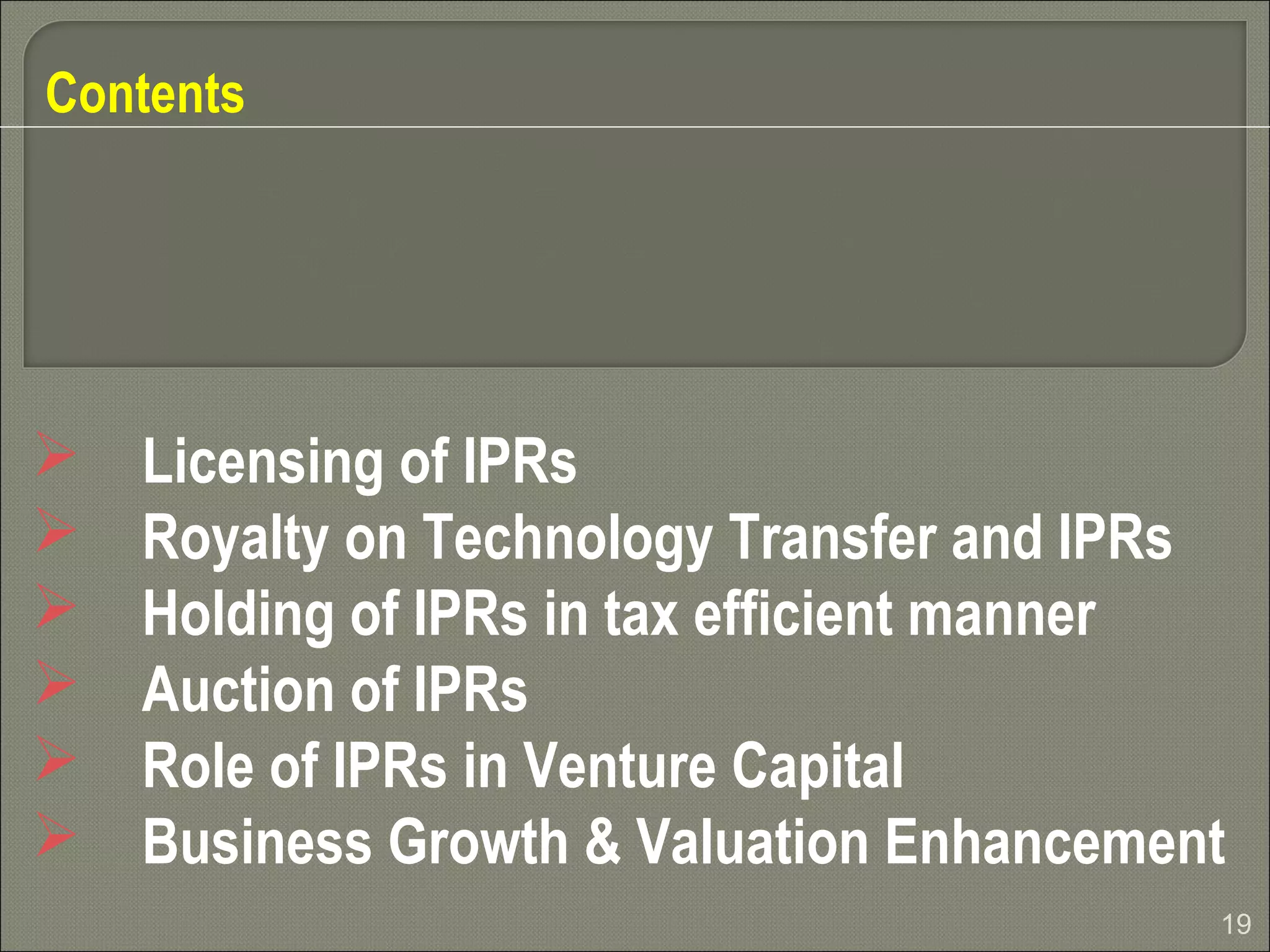 19
Contents
 Licensing of IPRs
 Royalty on Technology Transfer and IPRs
 Holding of IPRs in tax efficient manner
 Auction of IPRs
 Role of IPRs in Venture Capital
 Business Growth & Valuation Enhancement
 
