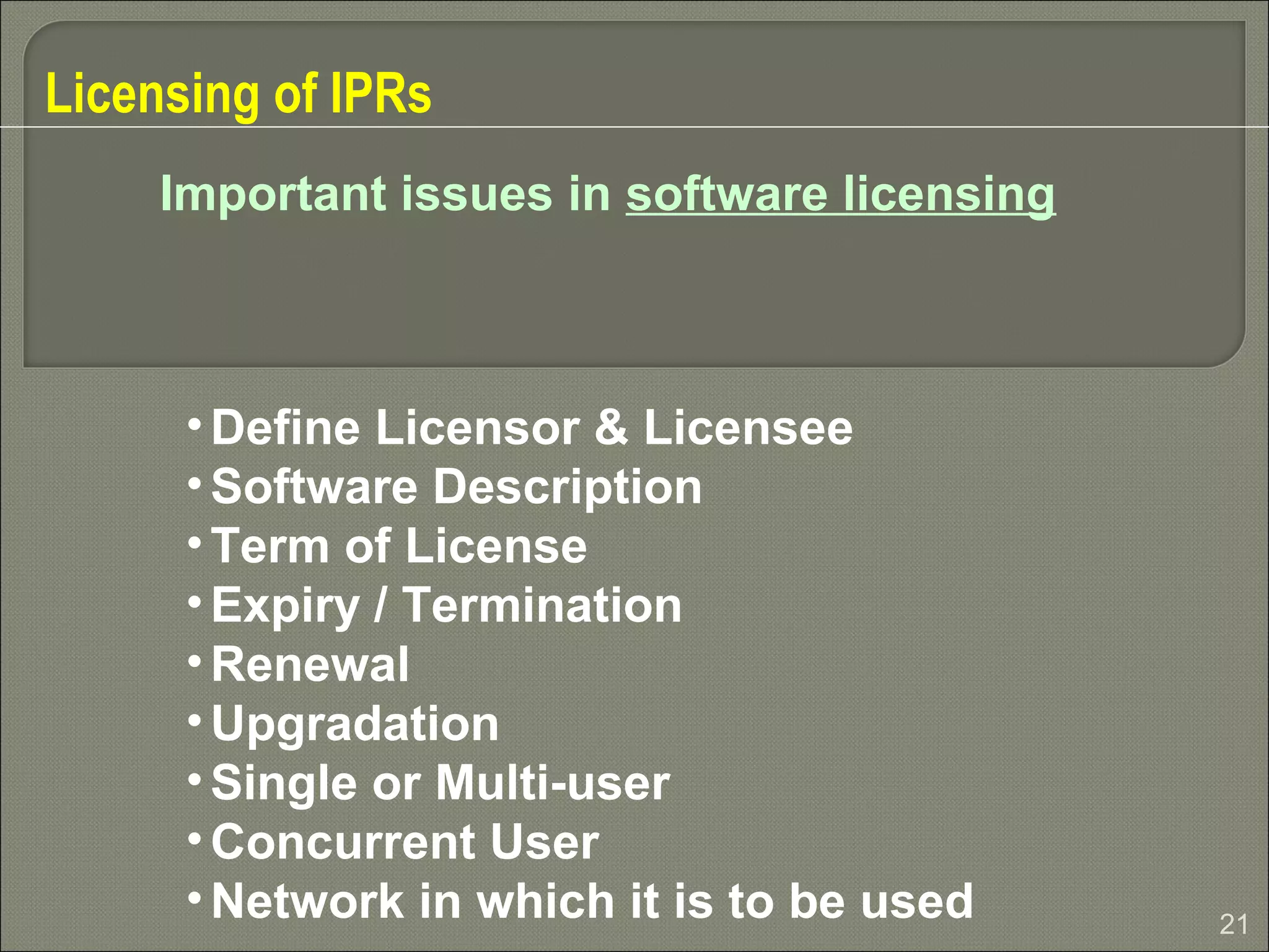 21
Licensing of IPRs
Important issues in software licensing
•Define Licensor & Licensee
•Software Description
•Term of License
•Expiry / Termination
•Renewal
•Upgradation
•Single or Multi-user
•Concurrent User
•Network in which it is to be used
 