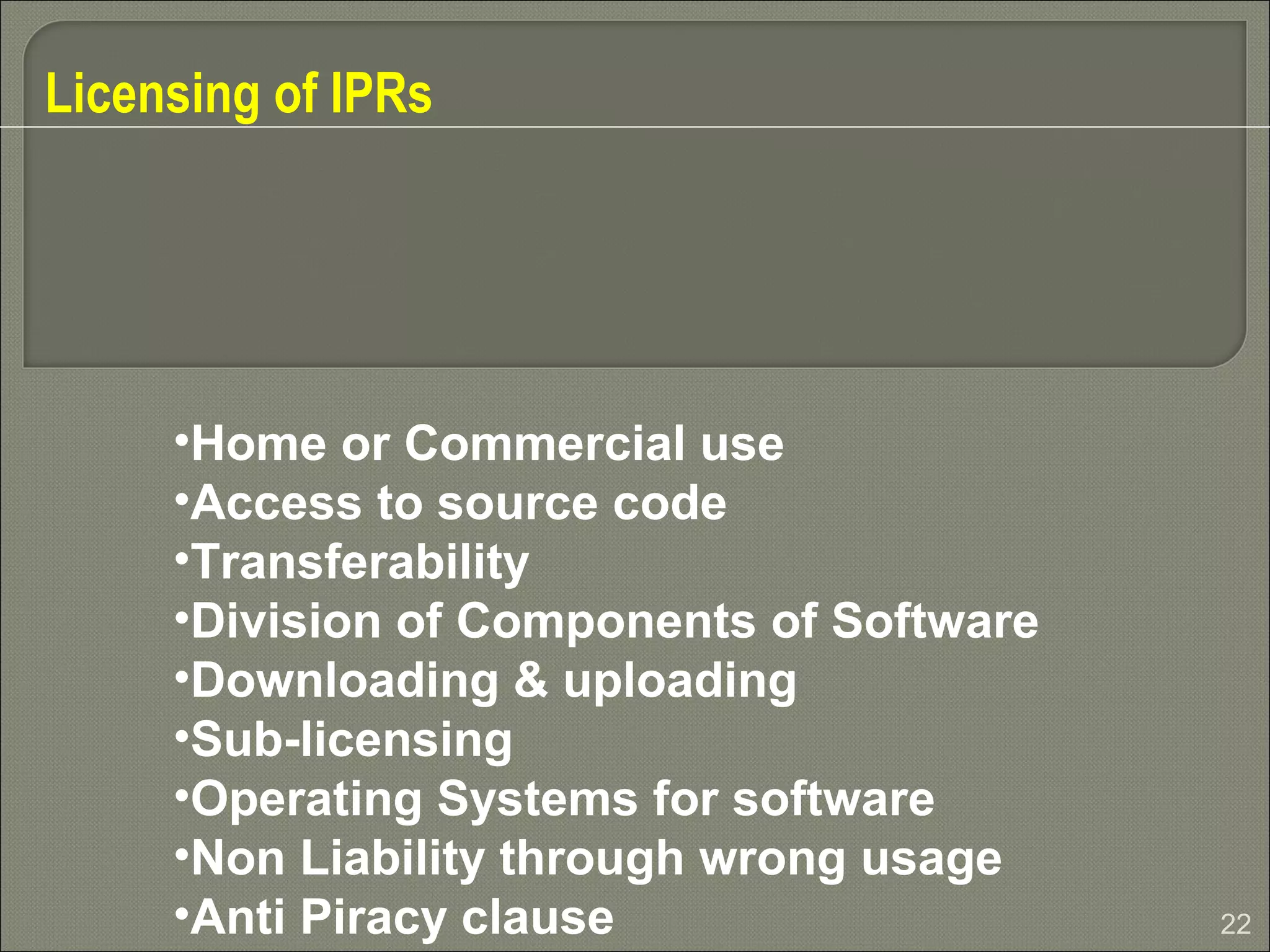 22
Licensing of IPRs
•Home or Commercial use
•Access to source code
•Transferability
•Division of Components of Software
•Downloading & uploading
•Sub-licensing
•Operating Systems for software
•Non Liability through wrong usage
•Anti Piracy clause
 