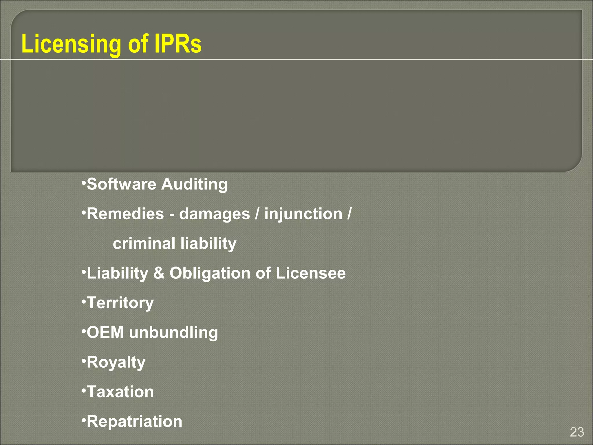 23
Licensing of IPRs
•Software Auditing
•Remedies - damages / injunction /
criminal liability
•Liability & Obligation of Licensee
•Territory
•OEM unbundling
•Royalty
•Taxation
•Repatriation
 