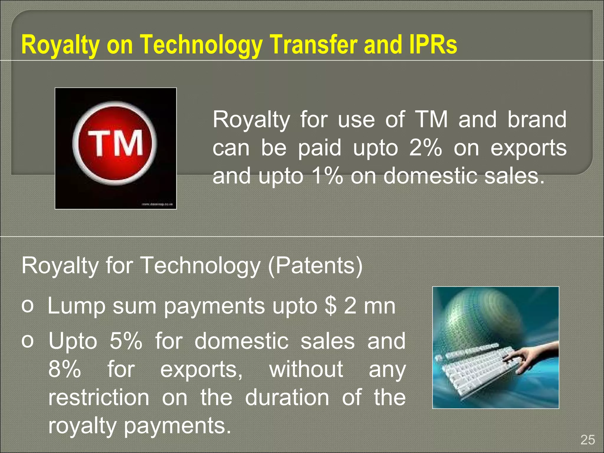 25
Royalty on Technology Transfer and IPRs
Royalty for Technology (Patents)
o Lump sum payments upto $ 2 mn
o Upto 5% for domestic sales and
8% for exports, without any
restriction on the duration of the
royalty payments.
Royalty for use of TM and brand
can be paid upto 2% on exports
and upto 1% on domestic sales.
 