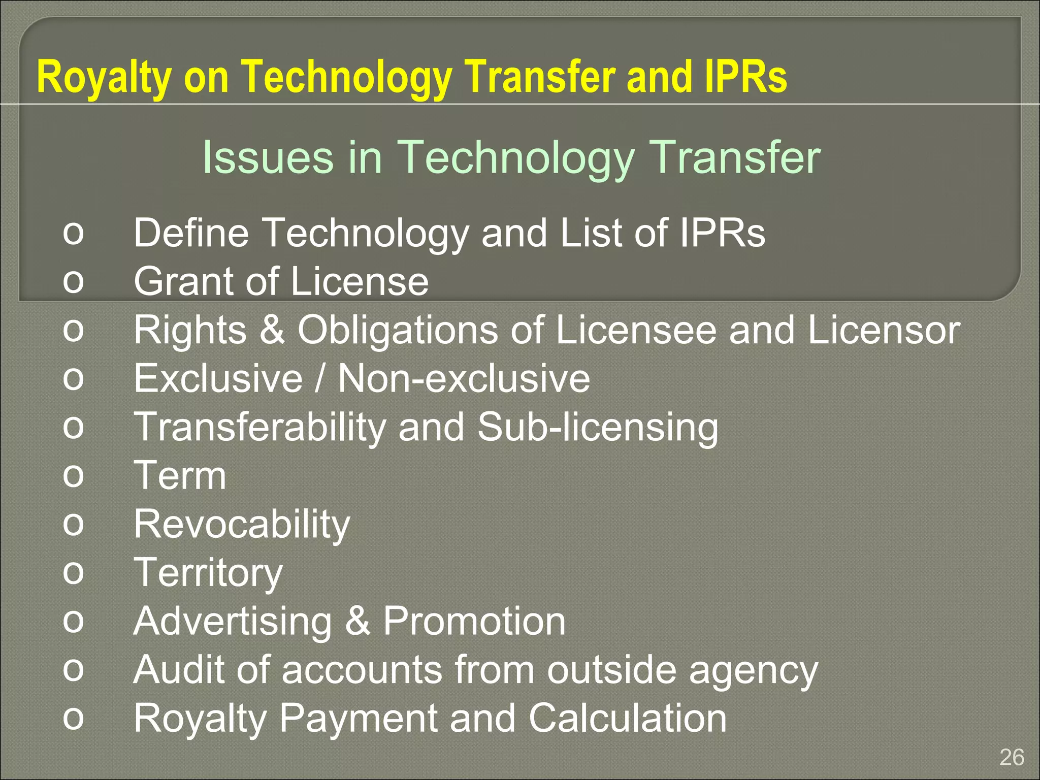 26
Royalty on Technology Transfer and IPRs
o Define Technology and List of IPRs
o Grant of License
o Rights & Obligations of Licensee and Licensor
o Exclusive / Non-exclusive
o Transferability and Sub-licensing
o Term
o Revocability
o Territory
o Advertising & Promotion
o Audit of accounts from outside agency
o Royalty Payment and Calculation
Issues in Technology Transfer
 