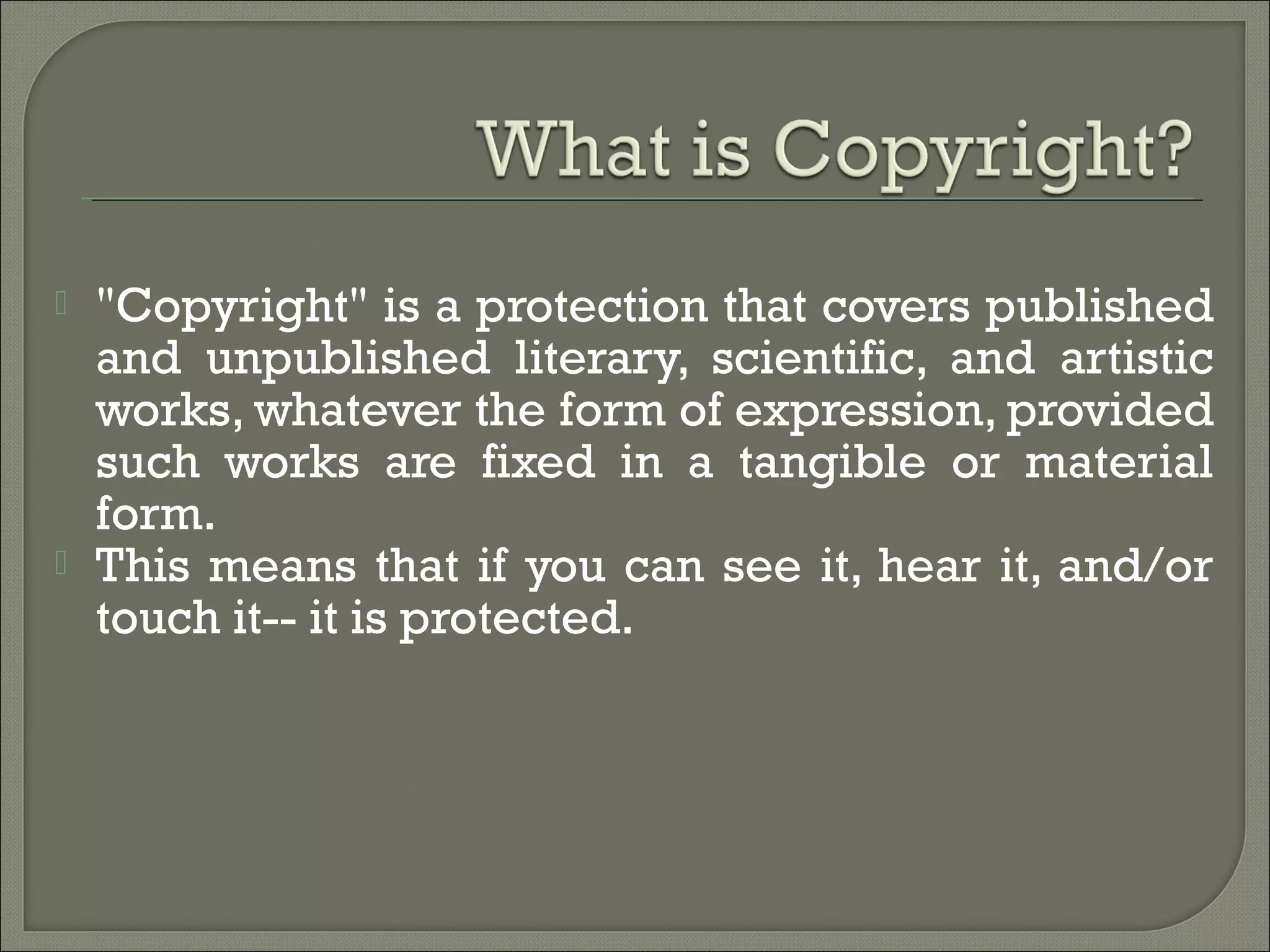  "Copyright" is a protection that covers published
and unpublished literary, scientific, and artistic
works, whatever the form of expression, provided
such works are fixed in a tangible or material
form.
 This means that if you can see it, hear it, and/or
touch it-- it is protected.
 