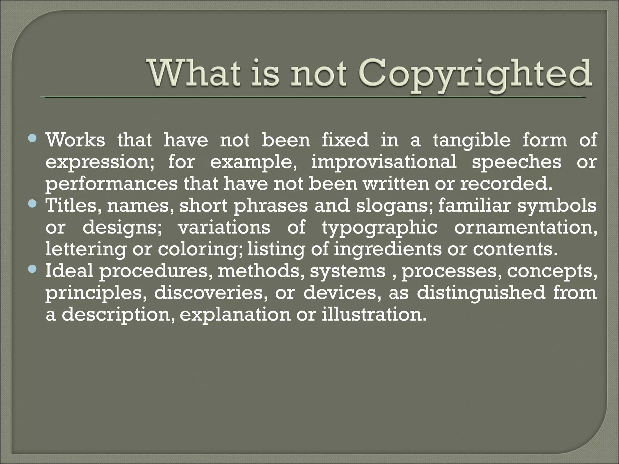  Works that have not been fixed in a tangible form of
expression; for example, improvisational speeches or
performances that have not been written or recorded.
 Titles, names, short phrases and slogans; familiar symbols
or designs; variations of typographic ornamentation,
lettering or coloring; listing of ingredients or contents.
 Ideal procedures, methods, systems , processes, concepts,
principles, discoveries, or devices, as distinguished from
a description, explanation or illustration.
 