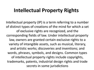 Intellectual Property Rights
Intellectual property (IP) is a term referring to a number
of distinct types of creations of the mind for which a set
of exclusive rights are recognized, and the
corresponding fields of law. Under intellectual property
law, owners are granted certain exclusive rights to a
variety of intangible assets, such as musical, literary,
and artistic works; discoveries and inventions; and
words, phrases, symbols, and designs. Common types
of intellectual property rights include copyrights,
trademarks, patents, industrial design rights and trade
secrets in some jurisdictions
 