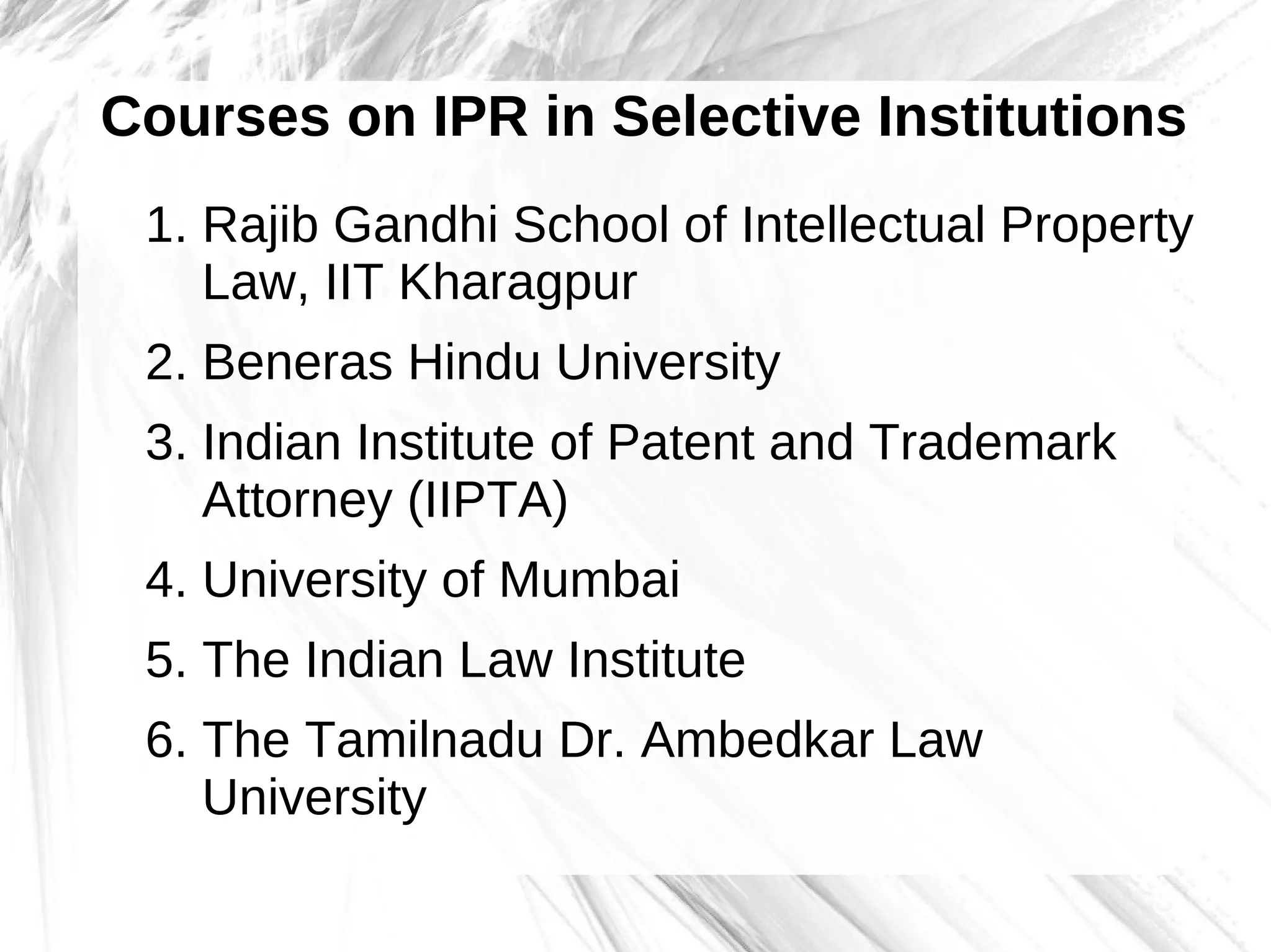 Courses on IPR in Selective Institutions
1. Rajib Gandhi School of Intellectual Property
Law, IIT Kharagpur
2. Beneras Hindu University
3. Indian Institute of Patent and Trademark
Attorney (IIPTA)
4. University of Mumbai
5. The Indian Law Institute
6. The Tamilnadu Dr. Ambedkar Law
University
 