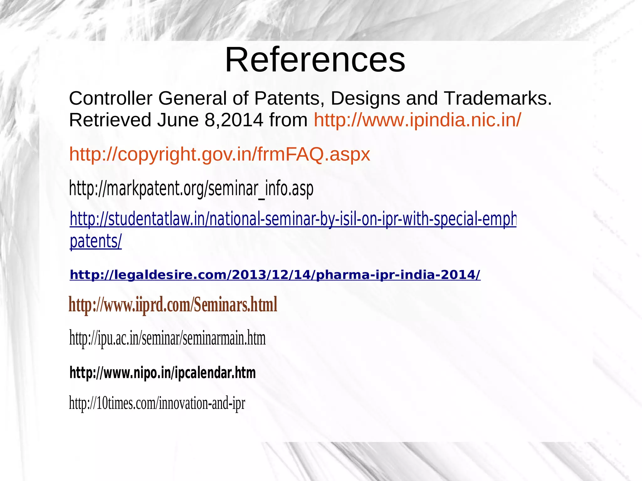 References
Controller General of Patents, Designs and Trademarks.
Retrieved June 8,2014 from http://www.ipindia.nic.in/
http://copyright.gov.in/frmFAQ.aspx
http://markpatent.org/seminar_info.asp
http://studentatlaw.in/national-seminar-by-isil-on-ipr-with-special-emphasis-on-
patents/
http://legaldesire.com/2013/12/14/pharma-ipr-india-2014/
http://www.iiprd.com/Seminars.html
http://ipu.ac.in/seminar/seminarmain.htm
http://www.nipo.in/ipcalendar.htm
http://10times.com/innovation-and-ipr
 