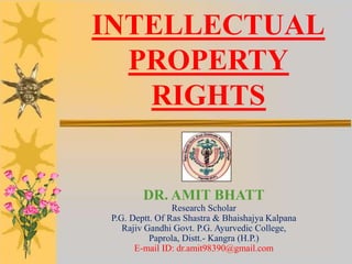 INTELLECTUAL
PROPERTY
RIGHTS
DR. AMIT BHATT
Research Scholar
P.G. Deptt. Of Ras Shastra & Bhaishajya Kalpana
Rajiv Gandhi Govt. P.G. Ayurvedic College,
Paprola, Distt.- Kangra (H.P.)
E-mail ID: dr.amit98390@gmail.com
 