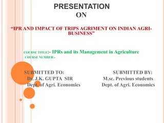PRESENTATION
ON
“IPR AND IMPACT OF TRIPS AGRIMENT ON INDIAN AGRI-
BUSINESS”
COURSE TITLE:- IPRs and its Management in Agriculture
COURSE NUMBER:-
SUBMITTED TO: SUBMITTED BY:
Dr. J.K. GUPTA SIR M.sc. Previous students
Dept. of Agri. Economics Dept. of Agri. Economics
 