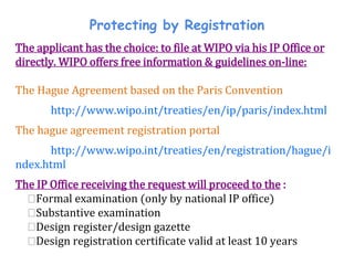 Protecting by Registration
The applicant has the choice: to file at WIPO via his IP Office or
directly. WIPO offers free information & guidelines on-line:
The Hague Agreement based on the Paris Convention
http://www.wipo.int/treaties/en/ip/paris/index.html
The hague agreement registration portal
http://www.wipo.int/treaties/en/registration/hague/i
ndex.html
The IP Office receiving the request will proceed to the :
⮚Formal examination (only by national IP office)
⮚Substantive examination
⮚Design register/design gazette
⮚Design registration certificate valid at least 10 years
 