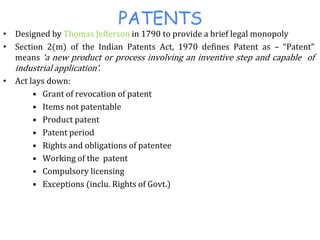 PATENTS
• Designed by Thomas Jefferson in 1790 to provide a brief legal monopoly
• Section 2(m) of the Indian Patents Act, 1970 defines Patent as – “Patent”
means ‘a new product or process involving an inventive step and capable of
industrial application’.
• Act lays down:
• Grant of revocation of patent
• Items not patentable
• Product patent
• Patent period
• Rights and obligations of patentee
• Working of the patent
• Compulsory licensing
• Exceptions (inclu. Rights of Govt.)
 